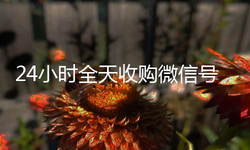 24小时全天收购微信号（大量收购微信号）